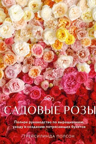 Садовые розы. Полное руководство по выращиванию, уходу и созданию потрясающих букетов