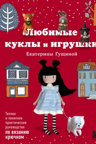 Любимые куклы и игрушки Екатерины Гущиной. Теплое и понятное практическое руководство по вязанию крючком