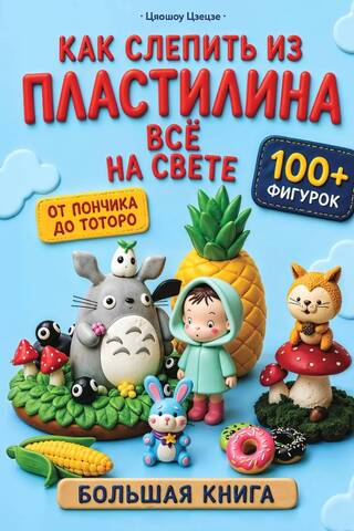 Как слепить из пластилина всё на свете. От пончика до тоторо. 100+ фигурок