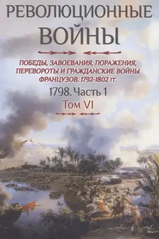 Революционные войны. Победы, завоевания, поражения, перевороты и гражданские войны французов 1792-1802 гг. Том VI. 1798. Часть 1