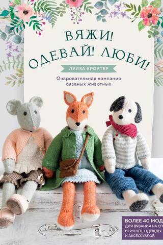 Вяжи! Одевай! Люби! Очаровательная компания вязаных животных. Более 40 моделей для вязания на спицах игрушек, одежды и аксессуаров