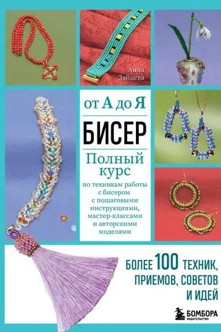 Бисер от А до Я. Полный курс по техникам работы с бисером с пошаговыми инструкциями, мастер-классами и авторскими моделями. Более 100 техник, приемов, советов и идей