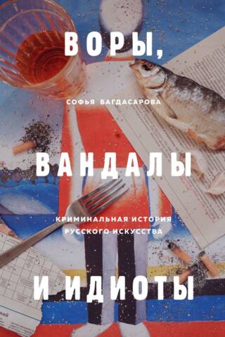 Воры, вандалы и идиоты. Криминальная история русского искусства
