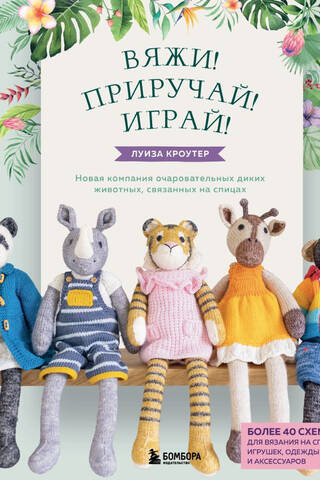 Вяжи! Приручай! Играй! Новая компания очаровательных диких животных, связанных на спицах. Более 40 схем для вязания на спицах игрушек, одежды и аксессуаров