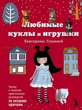 Любимые куклы и игрушки Екатерины Гущиной. Теплое и понятное практическое руководство по вязанию крючком
