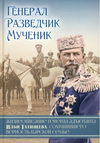 Генерал,  разведчик, мученик: Жизнеописание генерал-адъютанта Ильи Татищева,  сохранившего верность Царской семье