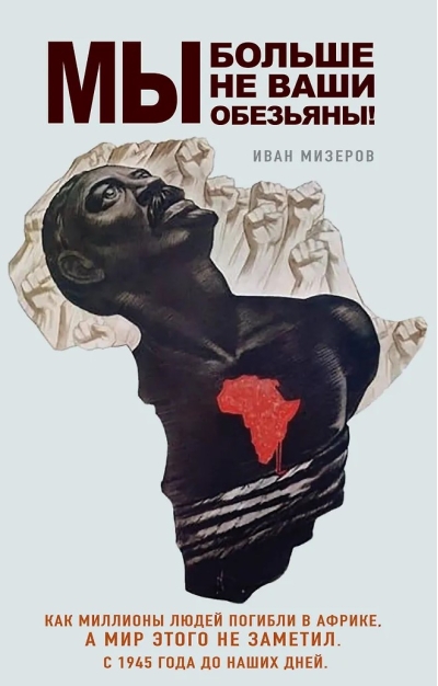 Мы больше не ваши обезьяны! Как миллионы людей погибли в Африке, а мир этого не заметил. С 1945 года до наших дней