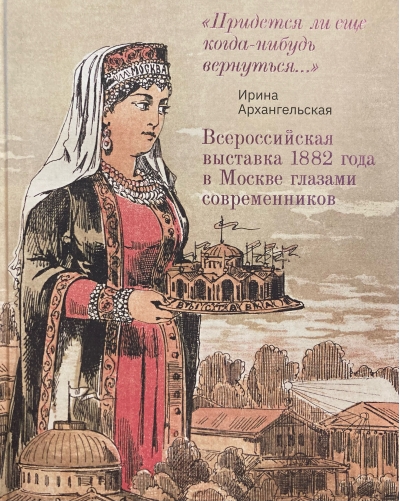 Всероссийская выставка 1882 года в Москве глазами современников. «Придется ли еще когда-нибудь вернуться…»