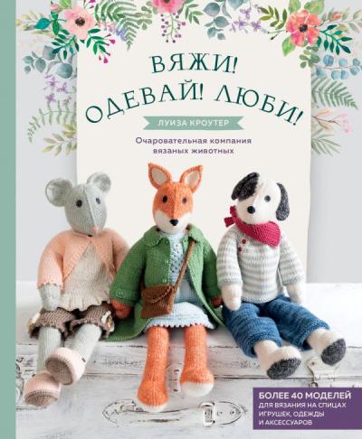 Вяжи! Одевай! Люби! Очаровательная компания вязаных животных. Более 40 моделей для  вязания на спицах игрушек, одежды и аксессуаров